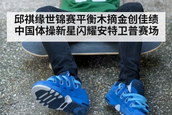 邱祺缘世锦赛平衡木摘金创佳绩 中国体操新星闪耀安特卫普赛场