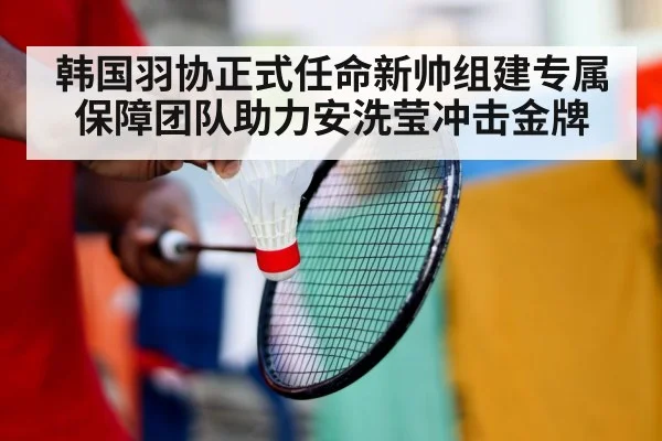 韩国羽协正式任命新帅组建专属保障团队助力安洗莹冲击金牌