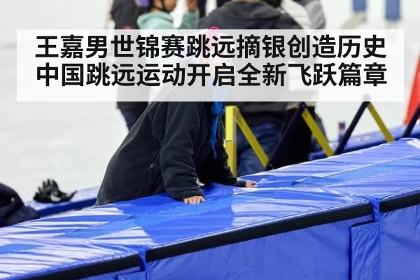 王嘉男世锦赛跳远摘银创造历史中国跳远运动开启全新飞跃篇章